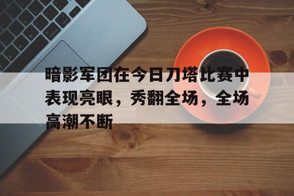 半岛体育-暗影军团在今日刀塔比赛中表现亮眼，秀翻全场，全场高潮不断(开局直播第四次忍界大战)